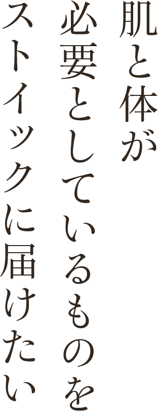 肌と体が必要としているものをストイックに届けたい